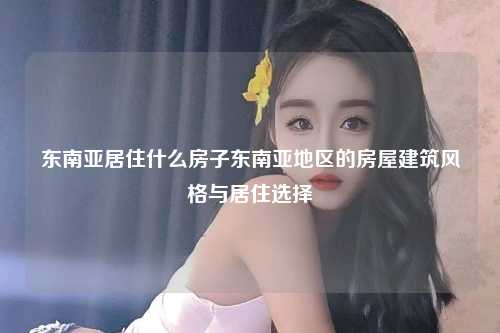 东南亚居住什么房子东南亚地区的房屋建筑风格与居住选择